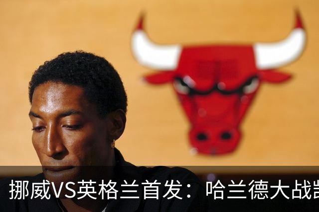 挪威VS英格兰首发：哈兰德大战凯恩 厄德高PK贝林厄姆